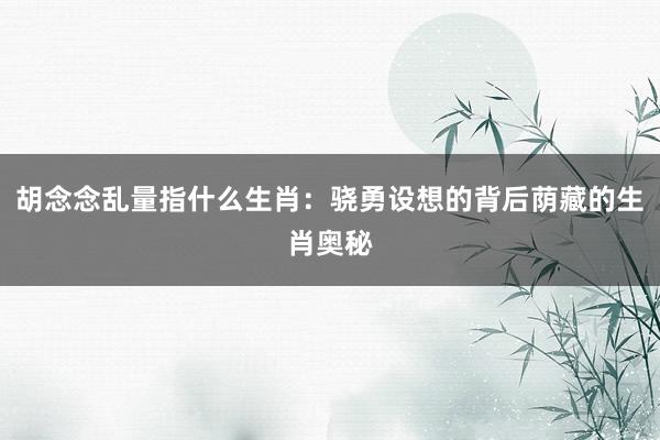 胡念念乱量指什么生肖：骁勇设想的背后荫藏的生肖奥秘