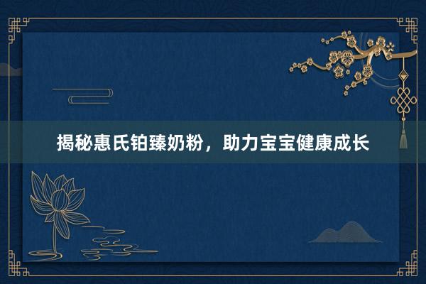 揭秘惠氏铂臻奶粉，助力宝宝健康成长