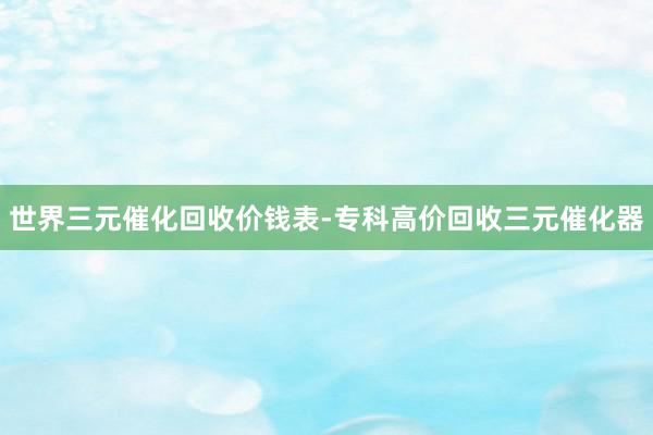 世界三元催化回收价钱表-专科高价回收三元催化器