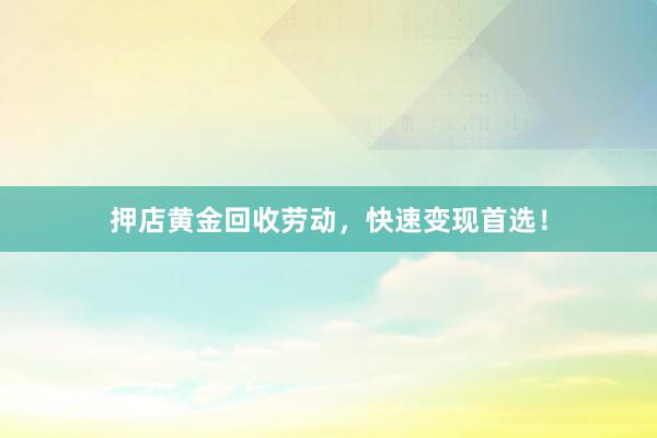 押店黄金回收劳动，快速变现首选！